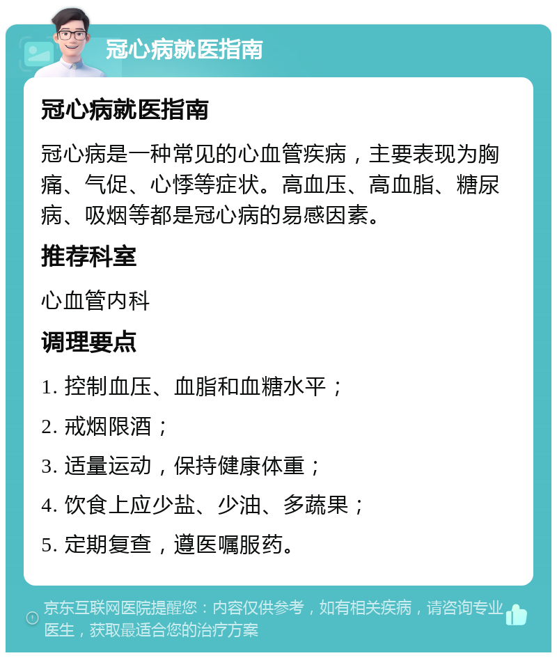 冠心病就医指南 冠心病就医指南 冠心病是一种常见的心血管疾病，主要表现为胸痛、气促、心悸等症状。高血压、高血脂、糖尿病、吸烟等都是冠心病的易感因素。 推荐科室 心血管内科 调理要点 1. 控制血压、血脂和血糖水平； 2. 戒烟限酒； 3. 适量运动，保持健康体重； 4. 饮食上应少盐、少油、多蔬果； 5. 定期复查，遵医嘱服药。