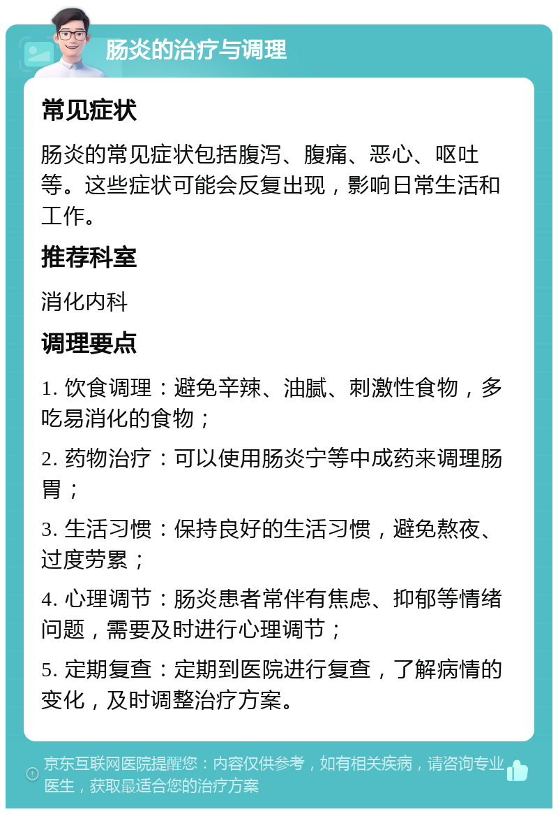 肠炎的治疗与调理 常见症状 肠炎的常见症状包括腹泻、腹痛、恶心、呕吐等。这些症状可能会反复出现，影响日常生活和工作。 推荐科室 消化内科 调理要点 1. 饮食调理：避免辛辣、油腻、刺激性食物，多吃易消化的食物； 2. 药物治疗：可以使用肠炎宁等中成药来调理肠胃； 3. 生活习惯：保持良好的生活习惯，避免熬夜、过度劳累； 4. 心理调节：肠炎患者常伴有焦虑、抑郁等情绪问题，需要及时进行心理调节； 5. 定期复查：定期到医院进行复查，了解病情的变化，及时调整治疗方案。