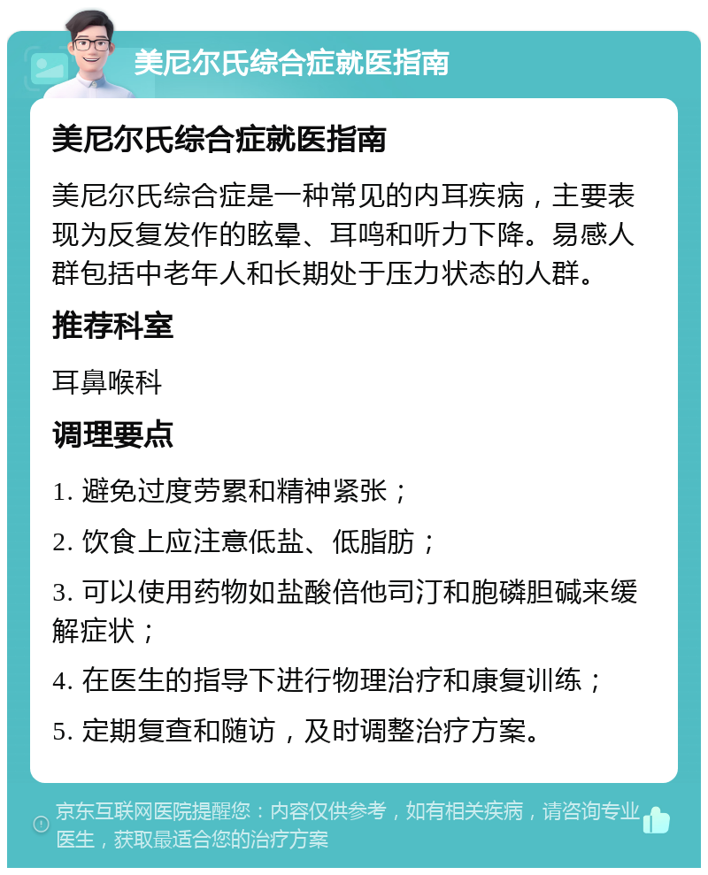 美尼尔氏综合症就医指南 美尼尔氏综合症就医指南 美尼尔氏综合症是一种常见的内耳疾病，主要表现为反复发作的眩晕、耳鸣和听力下降。易感人群包括中老年人和长期处于压力状态的人群。 推荐科室 耳鼻喉科 调理要点 1. 避免过度劳累和精神紧张； 2. 饮食上应注意低盐、低脂肪； 3. 可以使用药物如盐酸倍他司汀和胞磷胆碱来缓解症状； 4. 在医生的指导下进行物理治疗和康复训练； 5. 定期复查和随访，及时调整治疗方案。