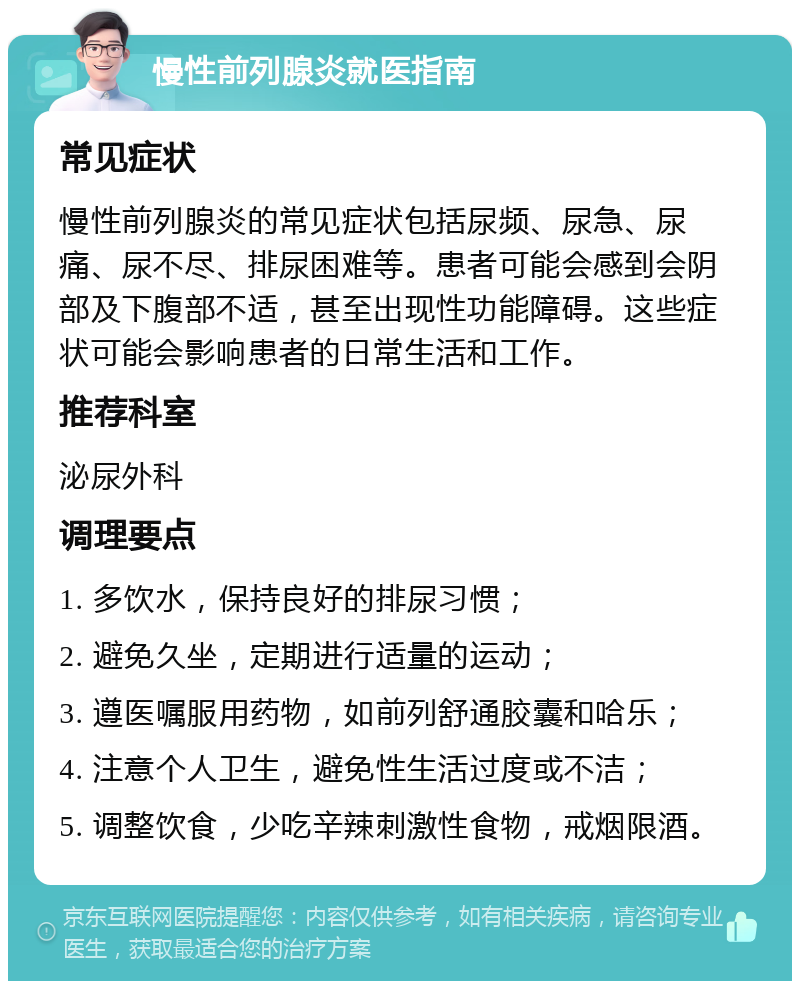 慢性前列腺炎就医指南 常见症状 慢性前列腺炎的常见症状包括尿频、尿急、尿痛、尿不尽、排尿困难等。患者可能会感到会阴部及下腹部不适，甚至出现性功能障碍。这些症状可能会影响患者的日常生活和工作。 推荐科室 泌尿外科 调理要点 1. 多饮水，保持良好的排尿习惯； 2. 避免久坐，定期进行适量的运动； 3. 遵医嘱服用药物，如前列舒通胶囊和哈乐； 4. 注意个人卫生，避免性生活过度或不洁； 5. 调整饮食，少吃辛辣刺激性食物，戒烟限酒。