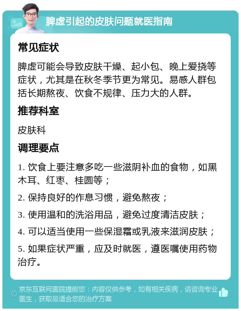 脾虚引起的皮肤问题就医指南 常见症状 脾虚可能会导致皮肤干燥、起小包、晚上爱挠等症状，尤其是在秋冬季节更为常见。易感人群包括长期熬夜、饮食不规律、压力大的人群。 推荐科室 皮肤科 调理要点 1. 饮食上要注意多吃一些滋阴补血的食物，如黑木耳、红枣、桂圆等； 2. 保持良好的作息习惯，避免熬夜； 3. 使用温和的洗浴用品，避免过度清洁皮肤； 4. 可以适当使用一些保湿霜或乳液来滋润皮肤； 5. 如果症状严重，应及时就医，遵医嘱使用药物治疗。