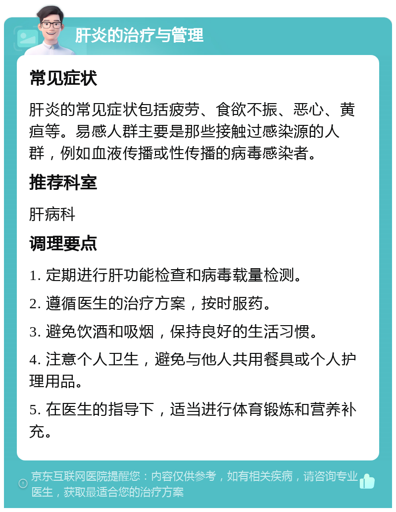 肝炎的治疗与管理 常见症状 肝炎的常见症状包括疲劳、食欲不振、恶心、黄疸等。易感人群主要是那些接触过感染源的人群，例如血液传播或性传播的病毒感染者。 推荐科室 肝病科 调理要点 1. 定期进行肝功能检查和病毒载量检测。 2. 遵循医生的治疗方案，按时服药。 3. 避免饮酒和吸烟，保持良好的生活习惯。 4. 注意个人卫生，避免与他人共用餐具或个人护理用品。 5. 在医生的指导下，适当进行体育锻炼和营养补充。