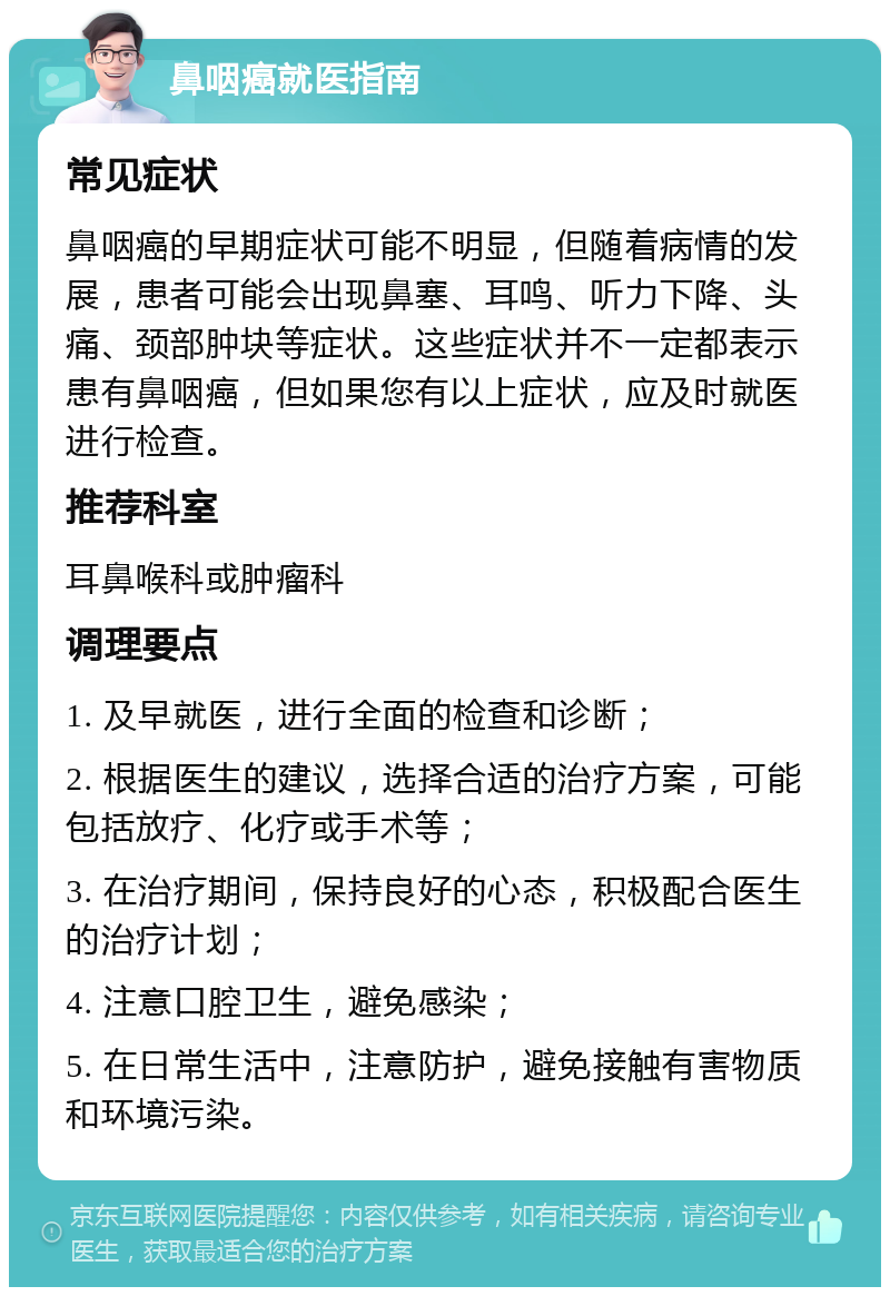 鼻咽癌就医指南 常见症状 鼻咽癌的早期症状可能不明显，但随着病情的发展，患者可能会出现鼻塞、耳鸣、听力下降、头痛、颈部肿块等症状。这些症状并不一定都表示患有鼻咽癌，但如果您有以上症状，应及时就医进行检查。 推荐科室 耳鼻喉科或肿瘤科 调理要点 1. 及早就医，进行全面的检查和诊断； 2. 根据医生的建议，选择合适的治疗方案，可能包括放疗、化疗或手术等； 3. 在治疗期间，保持良好的心态，积极配合医生的治疗计划； 4. 注意口腔卫生，避免感染； 5. 在日常生活中，注意防护，避免接触有害物质和环境污染。