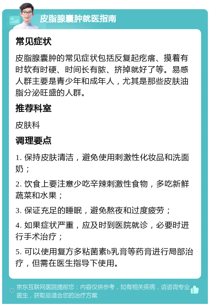 皮脂腺囊肿就医指南 常见症状 皮脂腺囊肿的常见症状包括反复起疙瘩、摸着有时软有时硬、时间长有脓、挤掉就好了等。易感人群主要是青少年和成年人，尤其是那些皮肤油脂分泌旺盛的人群。 推荐科室 皮肤科 调理要点 1. 保持皮肤清洁，避免使用刺激性化妆品和洗面奶； 2. 饮食上要注意少吃辛辣刺激性食物，多吃新鲜蔬菜和水果； 3. 保证充足的睡眠，避免熬夜和过度疲劳； 4. 如果症状严重，应及时到医院就诊，必要时进行手术治疗； 5. 可以使用复方多粘菌素b乳膏等药膏进行局部治疗，但需在医生指导下使用。