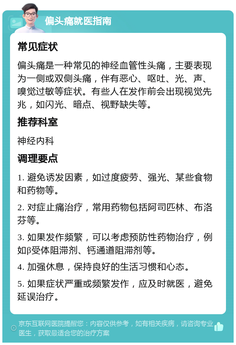 偏头痛就医指南 常见症状 偏头痛是一种常见的神经血管性头痛，主要表现为一侧或双侧头痛，伴有恶心、呕吐、光、声、嗅觉过敏等症状。有些人在发作前会出现视觉先兆，如闪光、暗点、视野缺失等。 推荐科室 神经内科 调理要点 1. 避免诱发因素，如过度疲劳、强光、某些食物和药物等。 2. 对症止痛治疗，常用药物包括阿司匹林、布洛芬等。 3. 如果发作频繁，可以考虑预防性药物治疗，例如β受体阻滞剂、钙通道阻滞剂等。 4. 加强休息，保持良好的生活习惯和心态。 5. 如果症状严重或频繁发作，应及时就医，避免延误治疗。