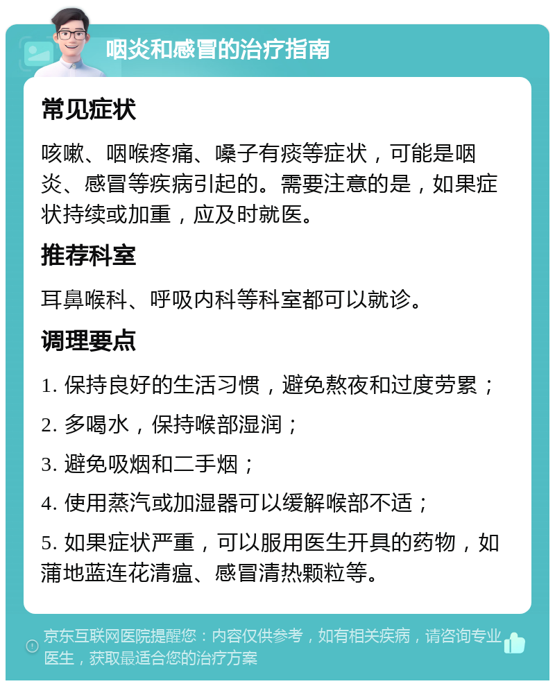 咽炎和感冒的治疗指南 常见症状 咳嗽、咽喉疼痛、嗓子有痰等症状，可能是咽炎、感冒等疾病引起的。需要注意的是，如果症状持续或加重，应及时就医。 推荐科室 耳鼻喉科、呼吸内科等科室都可以就诊。 调理要点 1. 保持良好的生活习惯，避免熬夜和过度劳累； 2. 多喝水，保持喉部湿润； 3. 避免吸烟和二手烟； 4. 使用蒸汽或加湿器可以缓解喉部不适； 5. 如果症状严重，可以服用医生开具的药物，如蒲地蓝连花清瘟、感冒清热颗粒等。