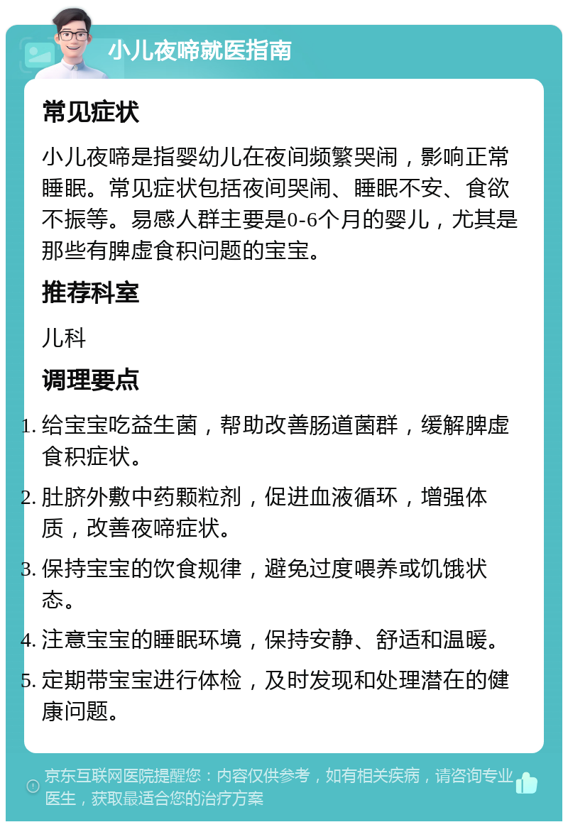 小儿夜啼就医指南 常见症状 小儿夜啼是指婴幼儿在夜间频繁哭闹，影响正常睡眠。常见症状包括夜间哭闹、睡眠不安、食欲不振等。易感人群主要是0-6个月的婴儿，尤其是那些有脾虚食积问题的宝宝。 推荐科室 儿科 调理要点 给宝宝吃益生菌，帮助改善肠道菌群，缓解脾虚食积症状。 肚脐外敷中药颗粒剂，促进血液循环，增强体质，改善夜啼症状。 保持宝宝的饮食规律，避免过度喂养或饥饿状态。 注意宝宝的睡眠环境，保持安静、舒适和温暖。 定期带宝宝进行体检，及时发现和处理潜在的健康问题。