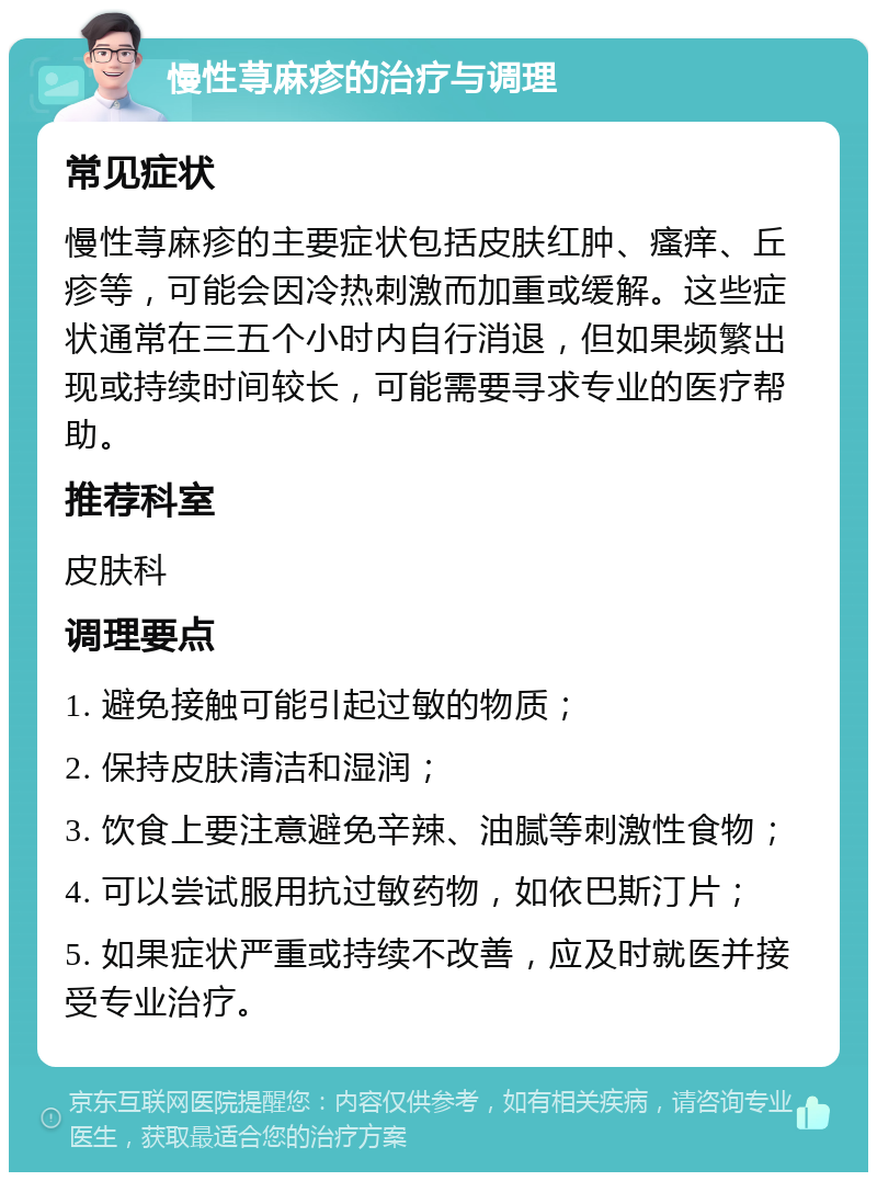 慢性荨麻疹的治疗与调理 常见症状 慢性荨麻疹的主要症状包括皮肤红肿、瘙痒、丘疹等，可能会因冷热刺激而加重或缓解。这些症状通常在三五个小时内自行消退，但如果频繁出现或持续时间较长，可能需要寻求专业的医疗帮助。 推荐科室 皮肤科 调理要点 1. 避免接触可能引起过敏的物质； 2. 保持皮肤清洁和湿润； 3. 饮食上要注意避免辛辣、油腻等刺激性食物； 4. 可以尝试服用抗过敏药物，如依巴斯汀片； 5. 如果症状严重或持续不改善，应及时就医并接受专业治疗。