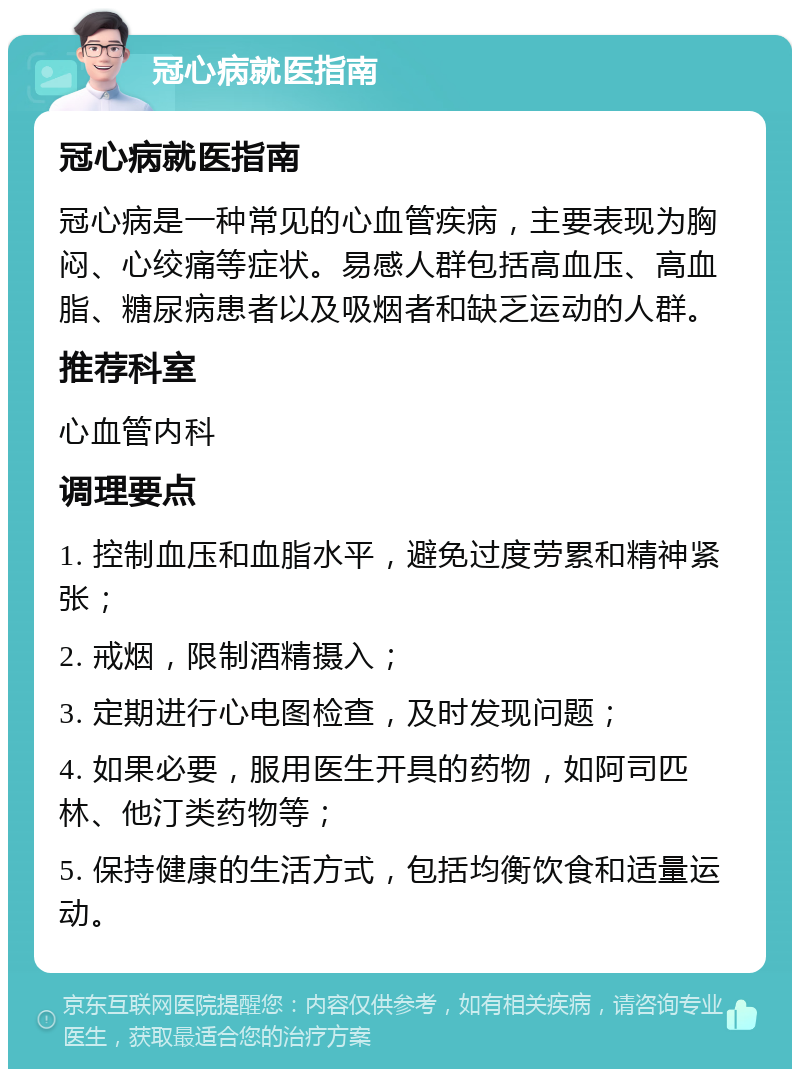 冠心病就医指南 冠心病就医指南 冠心病是一种常见的心血管疾病，主要表现为胸闷、心绞痛等症状。易感人群包括高血压、高血脂、糖尿病患者以及吸烟者和缺乏运动的人群。 推荐科室 心血管内科 调理要点 1. 控制血压和血脂水平，避免过度劳累和精神紧张； 2. 戒烟，限制酒精摄入； 3. 定期进行心电图检查，及时发现问题； 4. 如果必要，服用医生开具的药物，如阿司匹林、他汀类药物等； 5. 保持健康的生活方式，包括均衡饮食和适量运动。