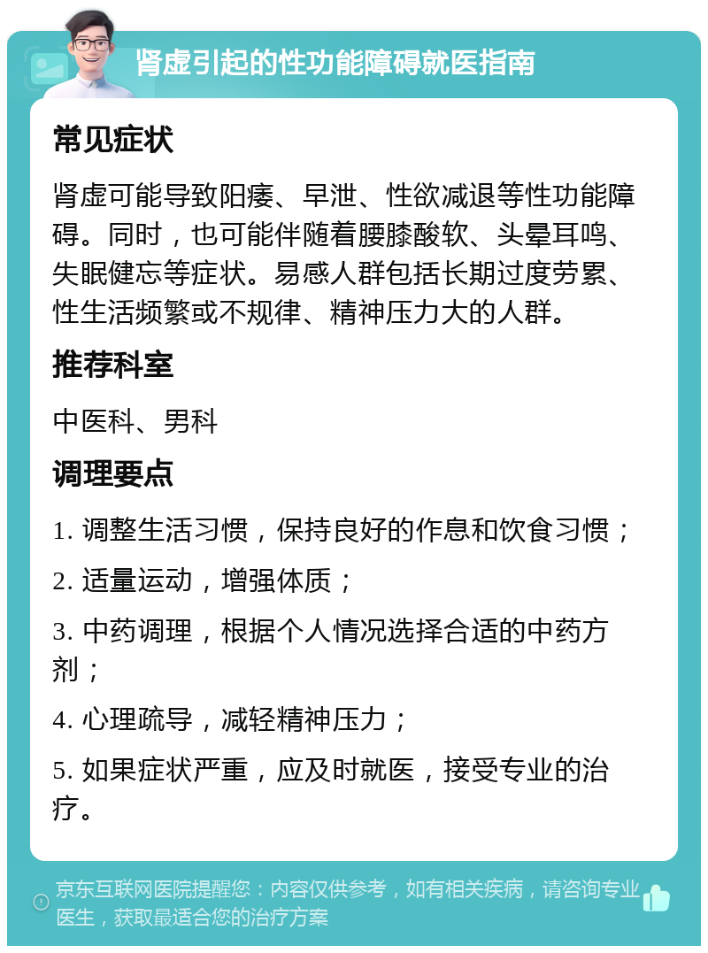 肾虚引起的性功能障碍就医指南 常见症状 肾虚可能导致阳痿、早泄、性欲减退等性功能障碍。同时，也可能伴随着腰膝酸软、头晕耳鸣、失眠健忘等症状。易感人群包括长期过度劳累、性生活频繁或不规律、精神压力大的人群。 推荐科室 中医科、男科 调理要点 1. 调整生活习惯，保持良好的作息和饮食习惯； 2. 适量运动，增强体质； 3. 中药调理，根据个人情况选择合适的中药方剂； 4. 心理疏导，减轻精神压力； 5. 如果症状严重，应及时就医，接受专业的治疗。