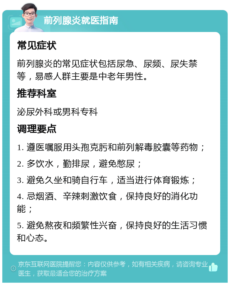 前列腺炎就医指南 常见症状 前列腺炎的常见症状包括尿急、尿频、尿失禁等，易感人群主要是中老年男性。 推荐科室 泌尿外科或男科专科 调理要点 1. 遵医嘱服用头孢克肟和前列解毒胶囊等药物； 2. 多饮水，勤排尿，避免憋尿； 3. 避免久坐和骑自行车，适当进行体育锻炼； 4. 忌烟酒、辛辣刺激饮食，保持良好的消化功能； 5. 避免熬夜和频繁性兴奋，保持良好的生活习惯和心态。