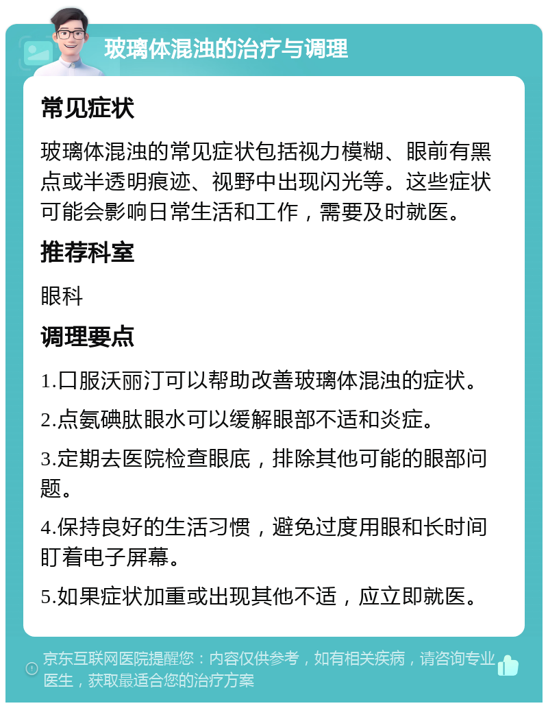 玻璃体混浊的治疗与调理 常见症状 玻璃体混浊的常见症状包括视力模糊、眼前有黑点或半透明痕迹、视野中出现闪光等。这些症状可能会影响日常生活和工作，需要及时就医。 推荐科室 眼科 调理要点 1.口服沃丽汀可以帮助改善玻璃体混浊的症状。 2.点氨碘肽眼水可以缓解眼部不适和炎症。 3.定期去医院检查眼底，排除其他可能的眼部问题。 4.保持良好的生活习惯，避免过度用眼和长时间盯着电子屏幕。 5.如果症状加重或出现其他不适，应立即就医。