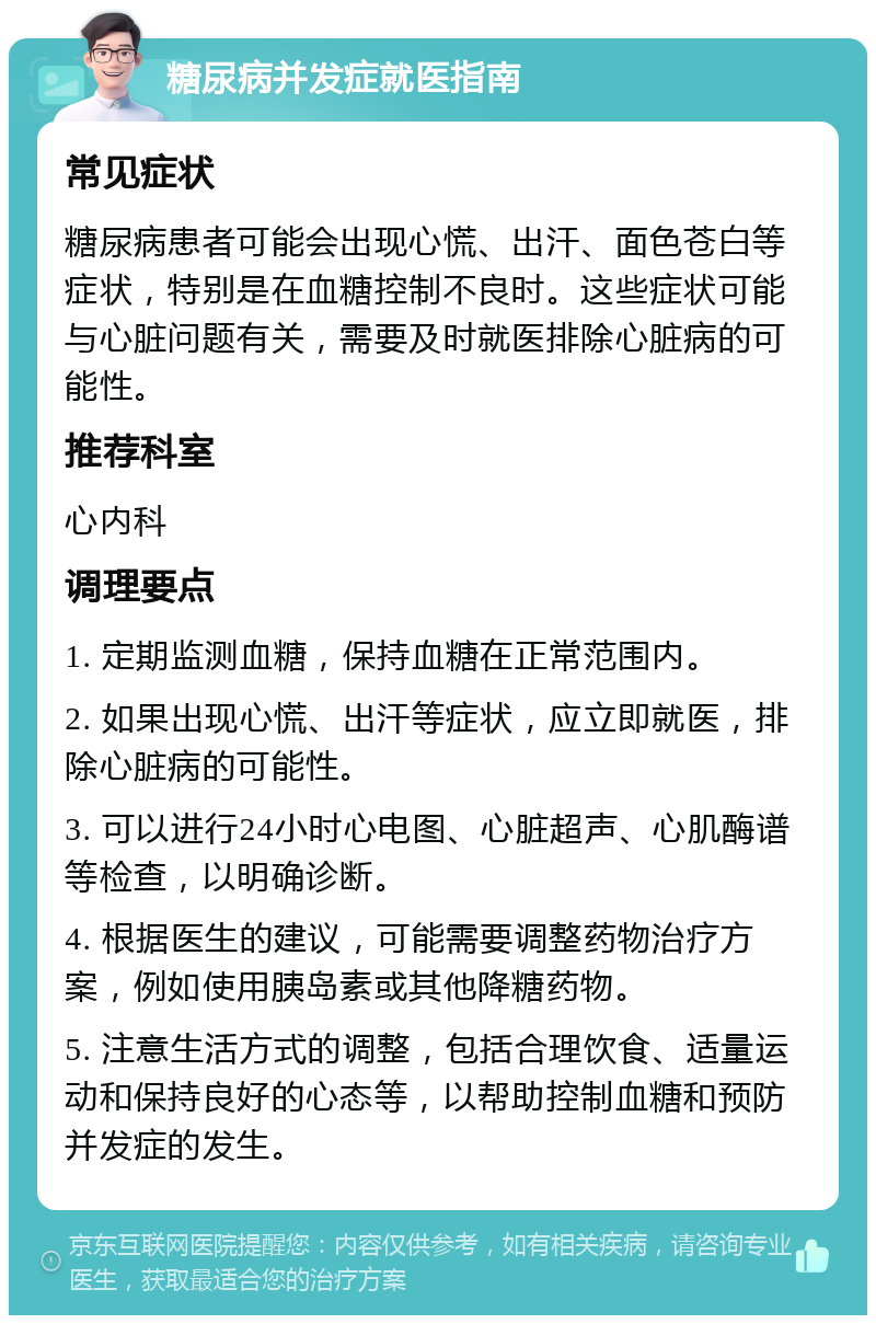 糖尿病并发症就医指南 常见症状 糖尿病患者可能会出现心慌、出汗、面色苍白等症状，特别是在血糖控制不良时。这些症状可能与心脏问题有关，需要及时就医排除心脏病的可能性。 推荐科室 心内科 调理要点 1. 定期监测血糖，保持血糖在正常范围内。 2. 如果出现心慌、出汗等症状，应立即就医，排除心脏病的可能性。 3. 可以进行24小时心电图、心脏超声、心肌酶谱等检查，以明确诊断。 4. 根据医生的建议，可能需要调整药物治疗方案，例如使用胰岛素或其他降糖药物。 5. 注意生活方式的调整，包括合理饮食、适量运动和保持良好的心态等，以帮助控制血糖和预防并发症的发生。