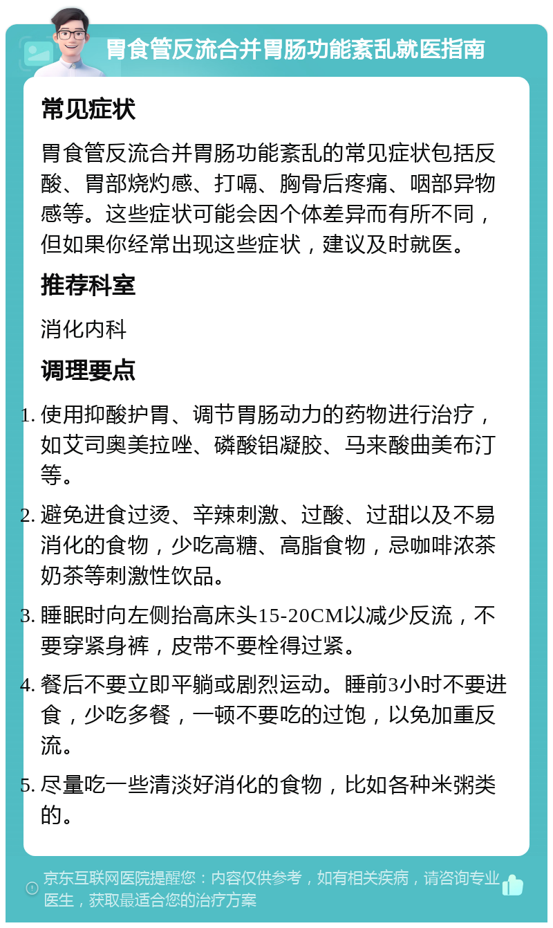 胃食管反流合并胃肠功能紊乱就医指南 常见症状 胃食管反流合并胃肠功能紊乱的常见症状包括反酸、胃部烧灼感、打嗝、胸骨后疼痛、咽部异物感等。这些症状可能会因个体差异而有所不同，但如果你经常出现这些症状，建议及时就医。 推荐科室 消化内科 调理要点 使用抑酸护胃、调节胃肠动力的药物进行治疗，如艾司奥美拉唑、磷酸铝凝胶、马来酸曲美布汀等。 避免进食过烫、辛辣刺激、过酸、过甜以及不易消化的食物，少吃高糖、高脂食物，忌咖啡浓茶奶茶等刺激性饮品。 睡眠时向左侧抬高床头15-20CM以减少反流，不要穿紧身裤，皮带不要栓得过紧。 餐后不要立即平躺或剧烈运动。睡前3小时不要进食，少吃多餐，一顿不要吃的过饱，以免加重反流。 尽量吃一些清淡好消化的食物，比如各种米粥类的。