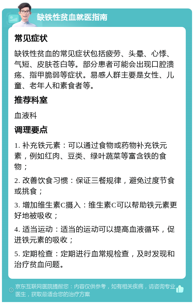 缺铁性贫血就医指南 常见症状 缺铁性贫血的常见症状包括疲劳、头晕、心悸、气短、皮肤苍白等。部分患者可能会出现口腔溃疡、指甲脆弱等症状。易感人群主要是女性、儿童、老年人和素食者等。 推荐科室 血液科 调理要点 1. 补充铁元素：可以通过食物或药物补充铁元素，例如红肉、豆类、绿叶蔬菜等富含铁的食物； 2. 改善饮食习惯：保证三餐规律，避免过度节食或挑食； 3. 增加维生素C摄入：维生素C可以帮助铁元素更好地被吸收； 4. 适当运动：适当的运动可以提高血液循环，促进铁元素的吸收； 5. 定期检查：定期进行血常规检查，及时发现和治疗贫血问题。