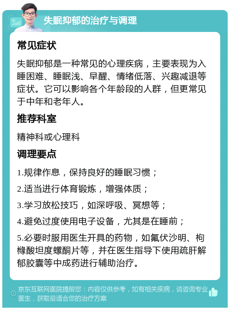 失眠抑郁的治疗与调理 常见症状 失眠抑郁是一种常见的心理疾病，主要表现为入睡困难、睡眠浅、早醒、情绪低落、兴趣减退等症状。它可以影响各个年龄段的人群，但更常见于中年和老年人。 推荐科室 精神科或心理科 调理要点 1.规律作息，保持良好的睡眠习惯； 2.适当进行体育锻炼，增强体质； 3.学习放松技巧，如深呼吸、冥想等； 4.避免过度使用电子设备，尤其是在睡前； 5.必要时服用医生开具的药物，如氟伏沙明、枸橼酸坦度螺酮片等，并在医生指导下使用疏肝解郁胶囊等中成药进行辅助治疗。