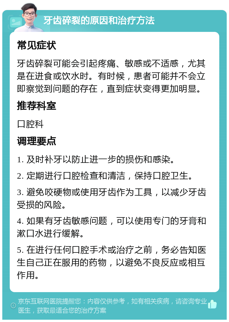 牙齿碎裂的原因和治疗方法 常见症状 牙齿碎裂可能会引起疼痛、敏感或不适感，尤其是在进食或饮水时。有时候，患者可能并不会立即察觉到问题的存在，直到症状变得更加明显。 推荐科室 口腔科 调理要点 1. 及时补牙以防止进一步的损伤和感染。 2. 定期进行口腔检查和清洁，保持口腔卫生。 3. 避免咬硬物或使用牙齿作为工具，以减少牙齿受损的风险。 4. 如果有牙齿敏感问题，可以使用专门的牙膏和漱口水进行缓解。 5. 在进行任何口腔手术或治疗之前，务必告知医生自己正在服用的药物，以避免不良反应或相互作用。