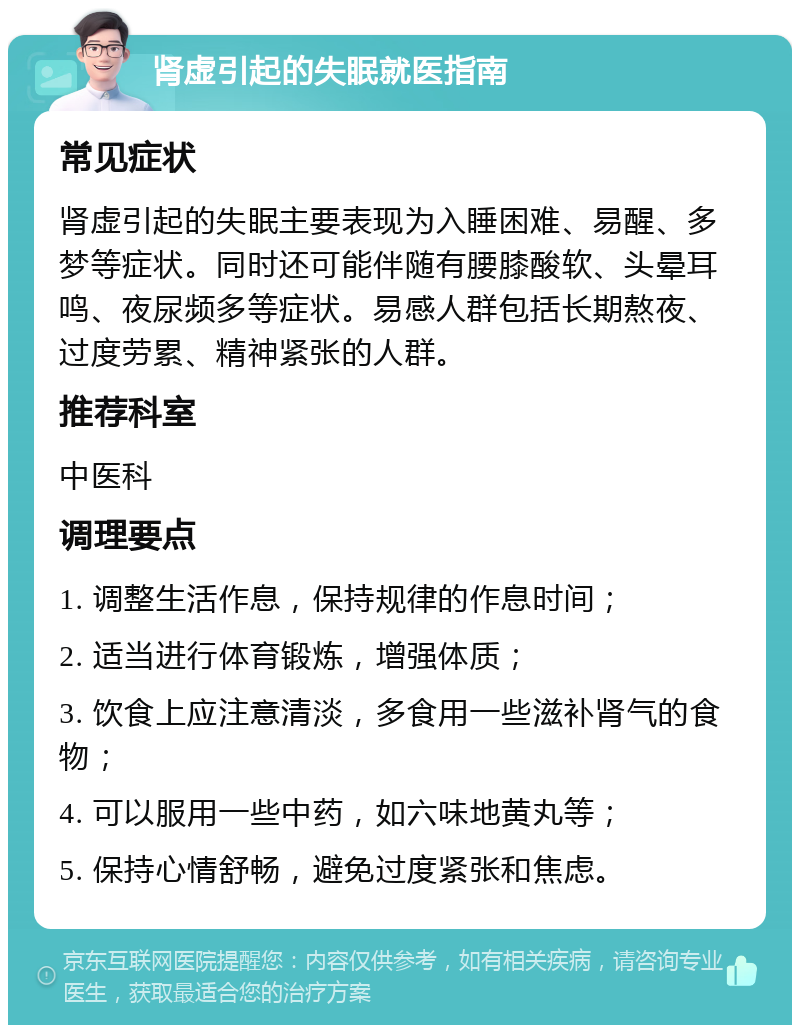 肾虚引起的失眠就医指南 常见症状 肾虚引起的失眠主要表现为入睡困难、易醒、多梦等症状。同时还可能伴随有腰膝酸软、头晕耳鸣、夜尿频多等症状。易感人群包括长期熬夜、过度劳累、精神紧张的人群。 推荐科室 中医科 调理要点 1. 调整生活作息，保持规律的作息时间； 2. 适当进行体育锻炼，增强体质； 3. 饮食上应注意清淡，多食用一些滋补肾气的食物； 4. 可以服用一些中药，如六味地黄丸等； 5. 保持心情舒畅，避免过度紧张和焦虑。