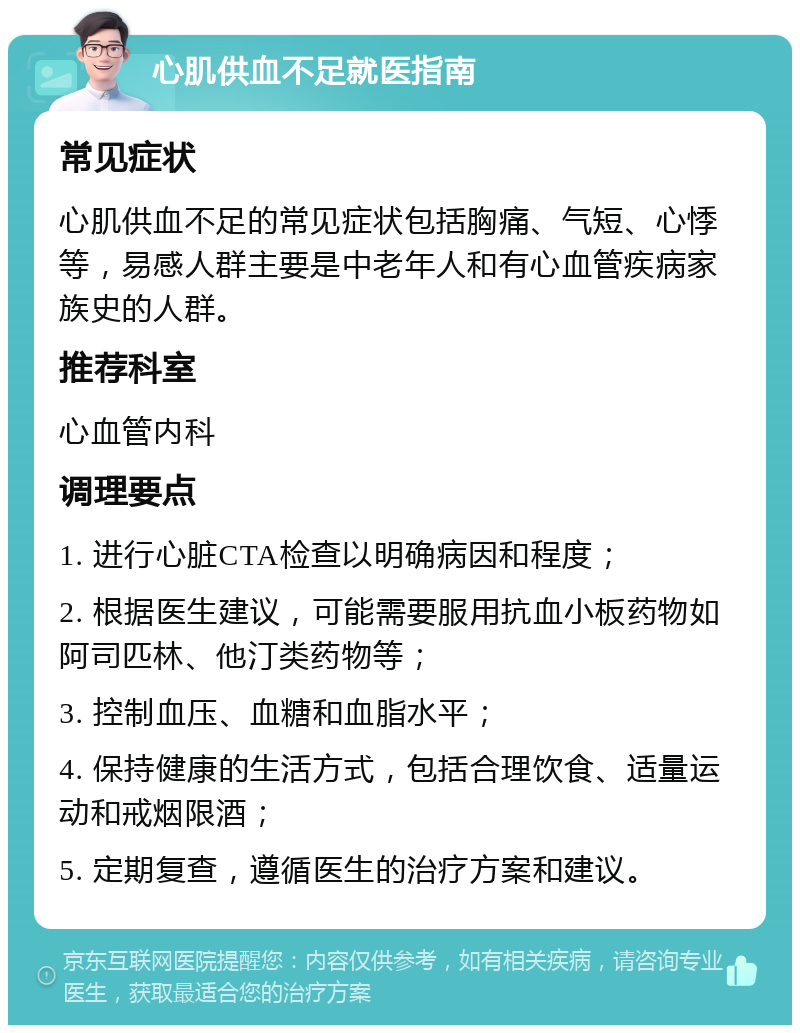 心肌供血不足就医指南 常见症状 心肌供血不足的常见症状包括胸痛、气短、心悸等，易感人群主要是中老年人和有心血管疾病家族史的人群。 推荐科室 心血管内科 调理要点 1. 进行心脏CTA检查以明确病因和程度； 2. 根据医生建议，可能需要服用抗血小板药物如阿司匹林、他汀类药物等； 3. 控制血压、血糖和血脂水平； 4. 保持健康的生活方式，包括合理饮食、适量运动和戒烟限酒； 5. 定期复查，遵循医生的治疗方案和建议。