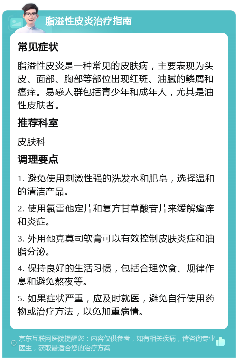 脂溢性皮炎治疗指南 常见症状 脂溢性皮炎是一种常见的皮肤病，主要表现为头皮、面部、胸部等部位出现红斑、油腻的鳞屑和瘙痒。易感人群包括青少年和成年人，尤其是油性皮肤者。 推荐科室 皮肤科 调理要点 1. 避免使用刺激性强的洗发水和肥皂，选择温和的清洁产品。 2. 使用氯雷他定片和复方甘草酸苷片来缓解瘙痒和炎症。 3. 外用他克莫司软膏可以有效控制皮肤炎症和油脂分泌。 4. 保持良好的生活习惯，包括合理饮食、规律作息和避免熬夜等。 5. 如果症状严重，应及时就医，避免自行使用药物或治疗方法，以免加重病情。