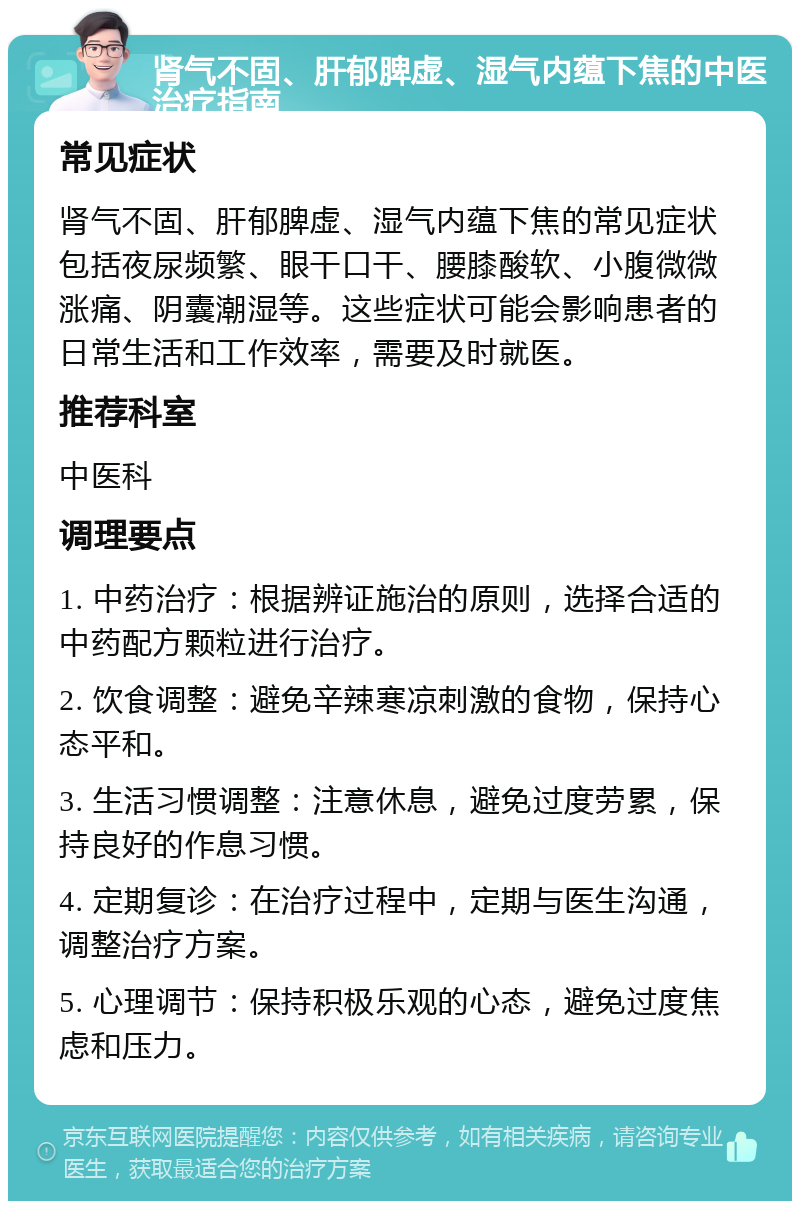 肾气不固、肝郁脾虚、湿气内蕴下焦的中医治疗指南 常见症状 肾气不固、肝郁脾虚、湿气内蕴下焦的常见症状包括夜尿频繁、眼干口干、腰膝酸软、小腹微微涨痛、阴囊潮湿等。这些症状可能会影响患者的日常生活和工作效率，需要及时就医。 推荐科室 中医科 调理要点 1. 中药治疗：根据辨证施治的原则，选择合适的中药配方颗粒进行治疗。 2. 饮食调整：避免辛辣寒凉刺激的食物，保持心态平和。 3. 生活习惯调整：注意休息，避免过度劳累，保持良好的作息习惯。 4. 定期复诊：在治疗过程中，定期与医生沟通，调整治疗方案。 5. 心理调节：保持积极乐观的心态，避免过度焦虑和压力。