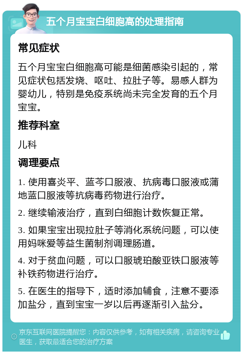 五个月宝宝白细胞高的处理指南 常见症状 五个月宝宝白细胞高可能是细菌感染引起的，常见症状包括发烧、呕吐、拉肚子等。易感人群为婴幼儿，特别是免疫系统尚未完全发育的五个月宝宝。 推荐科室 儿科 调理要点 1. 使用喜炎平、蓝芩口服液、抗病毒口服液或蒲地蓝口服液等抗病毒药物进行治疗。 2. 继续输液治疗，直到白细胞计数恢复正常。 3. 如果宝宝出现拉肚子等消化系统问题，可以使用妈咪爱等益生菌制剂调理肠道。 4. 对于贫血问题，可以口服琥珀酸亚铁口服液等补铁药物进行治疗。 5. 在医生的指导下，适时添加辅食，注意不要添加盐分，直到宝宝一岁以后再逐渐引入盐分。