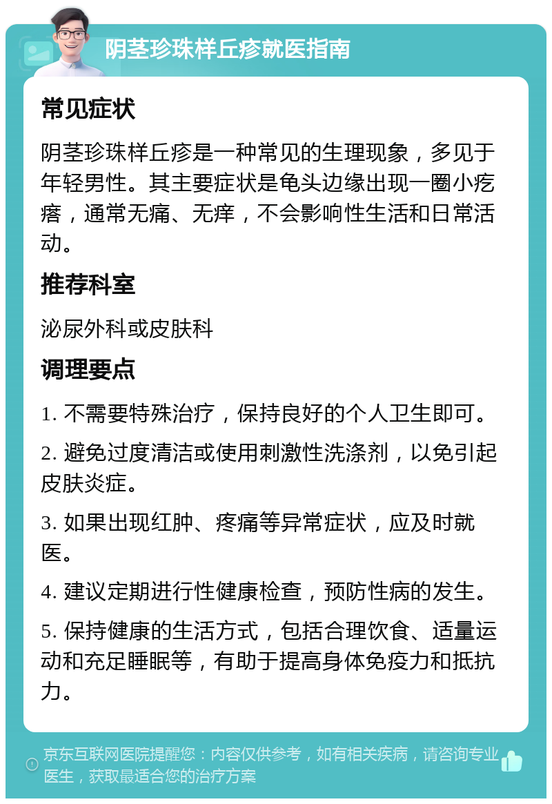 阴茎珍珠样丘疹就医指南 常见症状 阴茎珍珠样丘疹是一种常见的生理现象，多见于年轻男性。其主要症状是龟头边缘出现一圈小疙瘩，通常无痛、无痒，不会影响性生活和日常活动。 推荐科室 泌尿外科或皮肤科 调理要点 1. 不需要特殊治疗，保持良好的个人卫生即可。 2. 避免过度清洁或使用刺激性洗涤剂，以免引起皮肤炎症。 3. 如果出现红肿、疼痛等异常症状，应及时就医。 4. 建议定期进行性健康检查，预防性病的发生。 5. 保持健康的生活方式，包括合理饮食、适量运动和充足睡眠等，有助于提高身体免疫力和抵抗力。