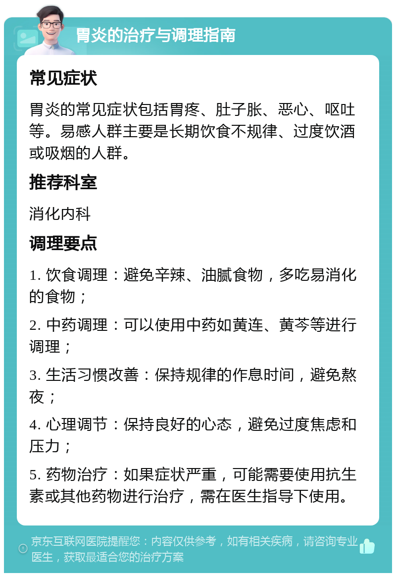 胃炎的治疗与调理指南 常见症状 胃炎的常见症状包括胃疼、肚子胀、恶心、呕吐等。易感人群主要是长期饮食不规律、过度饮酒或吸烟的人群。 推荐科室 消化内科 调理要点 1. 饮食调理：避免辛辣、油腻食物，多吃易消化的食物； 2. 中药调理：可以使用中药如黄连、黄芩等进行调理； 3. 生活习惯改善：保持规律的作息时间，避免熬夜； 4. 心理调节：保持良好的心态，避免过度焦虑和压力； 5. 药物治疗：如果症状严重，可能需要使用抗生素或其他药物进行治疗，需在医生指导下使用。