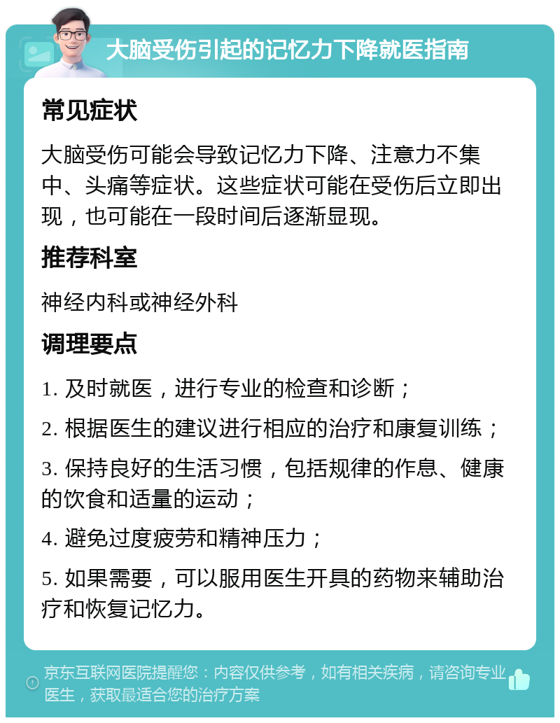 大脑受伤引起的记忆力下降就医指南 常见症状 大脑受伤可能会导致记忆力下降、注意力不集中、头痛等症状。这些症状可能在受伤后立即出现，也可能在一段时间后逐渐显现。 推荐科室 神经内科或神经外科 调理要点 1. 及时就医，进行专业的检查和诊断； 2. 根据医生的建议进行相应的治疗和康复训练； 3. 保持良好的生活习惯，包括规律的作息、健康的饮食和适量的运动； 4. 避免过度疲劳和精神压力； 5. 如果需要，可以服用医生开具的药物来辅助治疗和恢复记忆力。