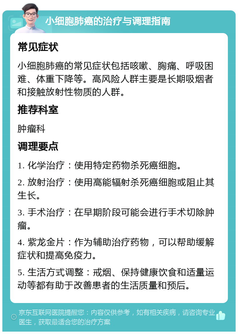 小细胞肺癌的治疗与调理指南 常见症状 小细胞肺癌的常见症状包括咳嗽、胸痛、呼吸困难、体重下降等。高风险人群主要是长期吸烟者和接触放射性物质的人群。 推荐科室 肿瘤科 调理要点 1. 化学治疗：使用特定药物杀死癌细胞。 2. 放射治疗：使用高能辐射杀死癌细胞或阻止其生长。 3. 手术治疗：在早期阶段可能会进行手术切除肿瘤。 4. 紫龙金片：作为辅助治疗药物，可以帮助缓解症状和提高免疫力。 5. 生活方式调整：戒烟、保持健康饮食和适量运动等都有助于改善患者的生活质量和预后。