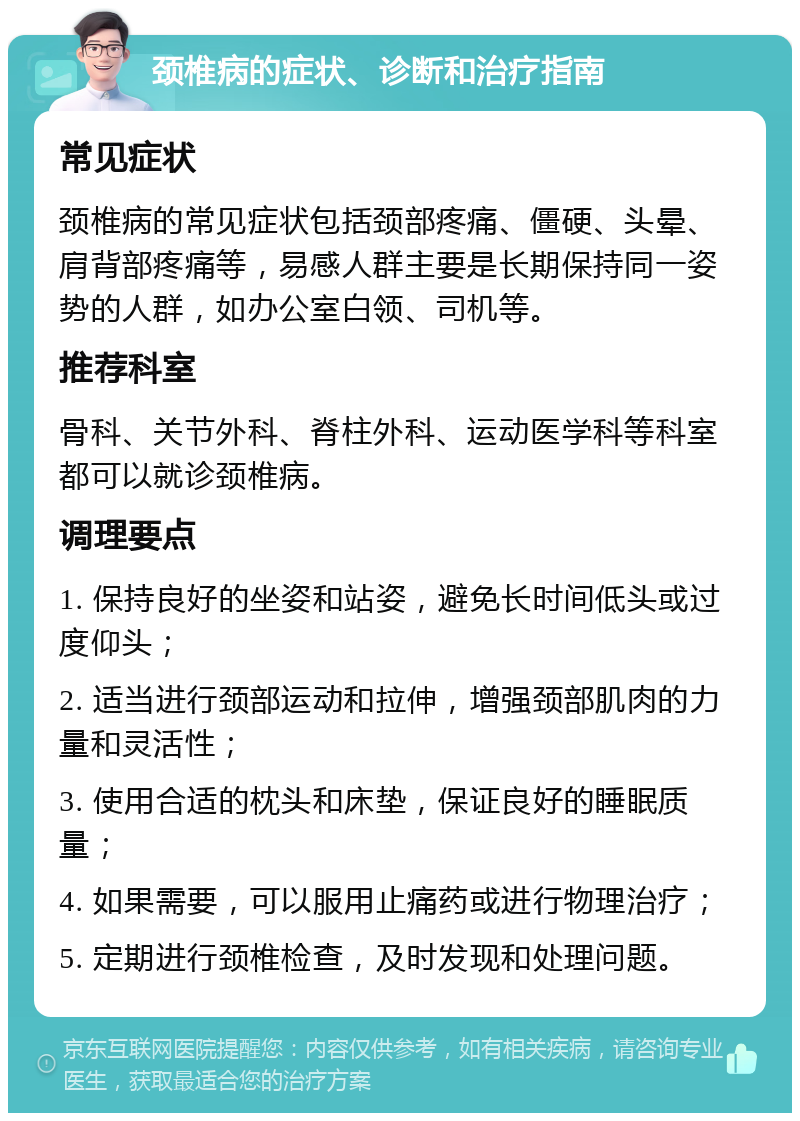 颈椎病的症状、诊断和治疗指南 常见症状 颈椎病的常见症状包括颈部疼痛、僵硬、头晕、肩背部疼痛等，易感人群主要是长期保持同一姿势的人群，如办公室白领、司机等。 推荐科室 骨科、关节外科、脊柱外科、运动医学科等科室都可以就诊颈椎病。 调理要点 1. 保持良好的坐姿和站姿，避免长时间低头或过度仰头； 2. 适当进行颈部运动和拉伸，增强颈部肌肉的力量和灵活性； 3. 使用合适的枕头和床垫，保证良好的睡眠质量； 4. 如果需要，可以服用止痛药或进行物理治疗； 5. 定期进行颈椎检查，及时发现和处理问题。