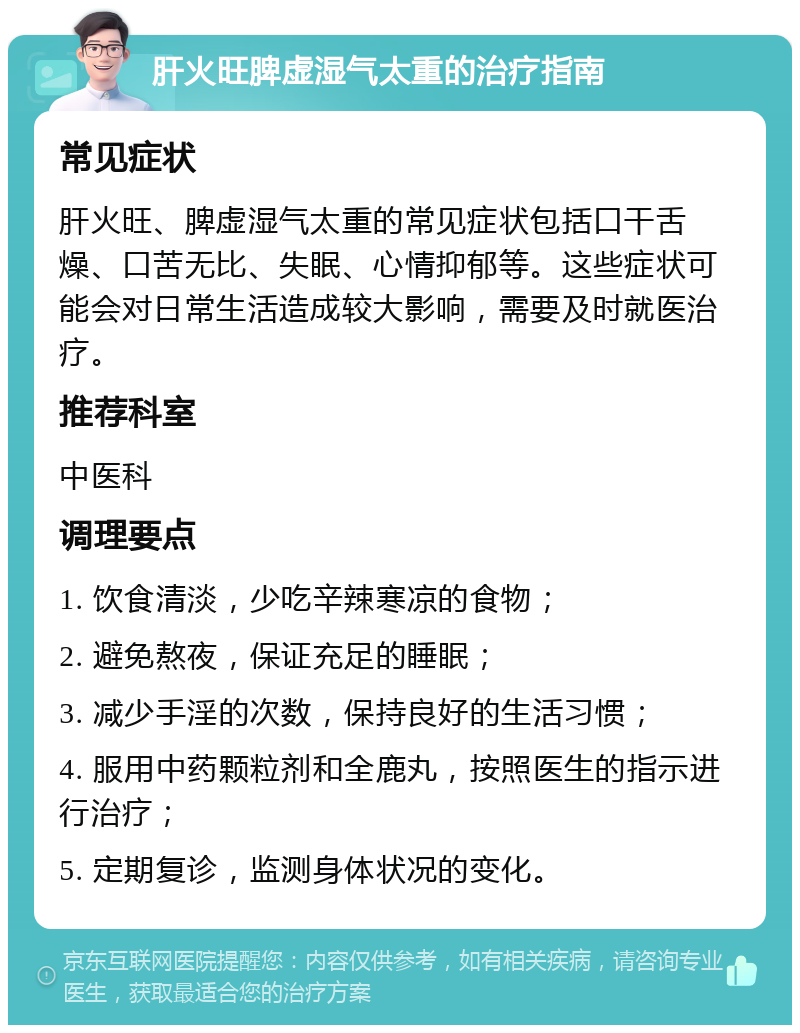 肝火旺脾虚湿气太重的治疗指南 常见症状 肝火旺、脾虚湿气太重的常见症状包括口干舌燥、口苦无比、失眠、心情抑郁等。这些症状可能会对日常生活造成较大影响，需要及时就医治疗。 推荐科室 中医科 调理要点 1. 饮食清淡，少吃辛辣寒凉的食物； 2. 避免熬夜，保证充足的睡眠； 3. 减少手淫的次数，保持良好的生活习惯； 4. 服用中药颗粒剂和全鹿丸，按照医生的指示进行治疗； 5. 定期复诊，监测身体状况的变化。