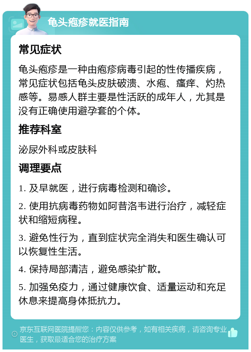 龟头疱疹就医指南 常见症状 龟头疱疹是一种由疱疹病毒引起的性传播疾病，常见症状包括龟头皮肤破溃、水疱、瘙痒、灼热感等。易感人群主要是性活跃的成年人，尤其是没有正确使用避孕套的个体。 推荐科室 泌尿外科或皮肤科 调理要点 1. 及早就医，进行病毒检测和确诊。 2. 使用抗病毒药物如阿昔洛韦进行治疗，减轻症状和缩短病程。 3. 避免性行为，直到症状完全消失和医生确认可以恢复性生活。 4. 保持局部清洁，避免感染扩散。 5. 加强免疫力，通过健康饮食、适量运动和充足休息来提高身体抵抗力。