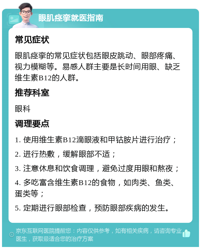 眼肌痉挛就医指南 常见症状 眼肌痉挛的常见症状包括眼皮跳动、眼部疼痛、视力模糊等。易感人群主要是长时间用眼、缺乏维生素B12的人群。 推荐科室 眼科 调理要点 1. 使用维生素B12滴眼液和甲钴胺片进行治疗； 2. 进行热敷，缓解眼部不适； 3. 注意休息和饮食调理，避免过度用眼和熬夜； 4. 多吃富含维生素B12的食物，如肉类、鱼类、蛋类等； 5. 定期进行眼部检查，预防眼部疾病的发生。