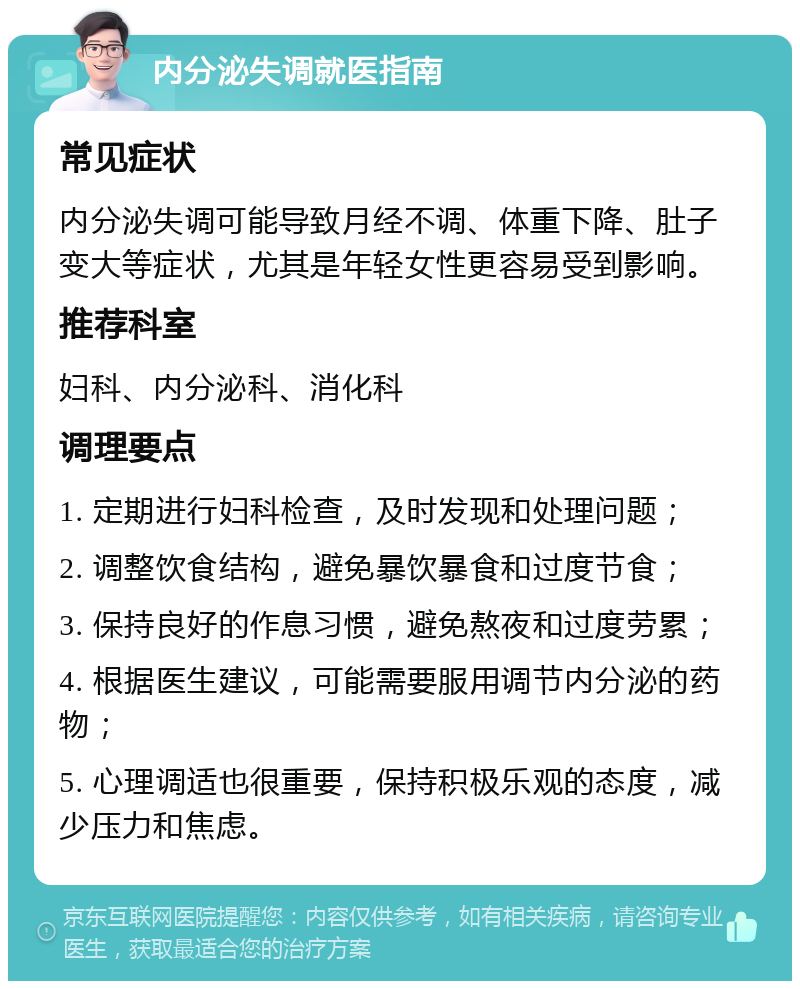 内分泌失调就医指南 常见症状 内分泌失调可能导致月经不调、体重下降、肚子变大等症状，尤其是年轻女性更容易受到影响。 推荐科室 妇科、内分泌科、消化科 调理要点 1. 定期进行妇科检查，及时发现和处理问题； 2. 调整饮食结构，避免暴饮暴食和过度节食； 3. 保持良好的作息习惯，避免熬夜和过度劳累； 4. 根据医生建议，可能需要服用调节内分泌的药物； 5. 心理调适也很重要，保持积极乐观的态度，减少压力和焦虑。