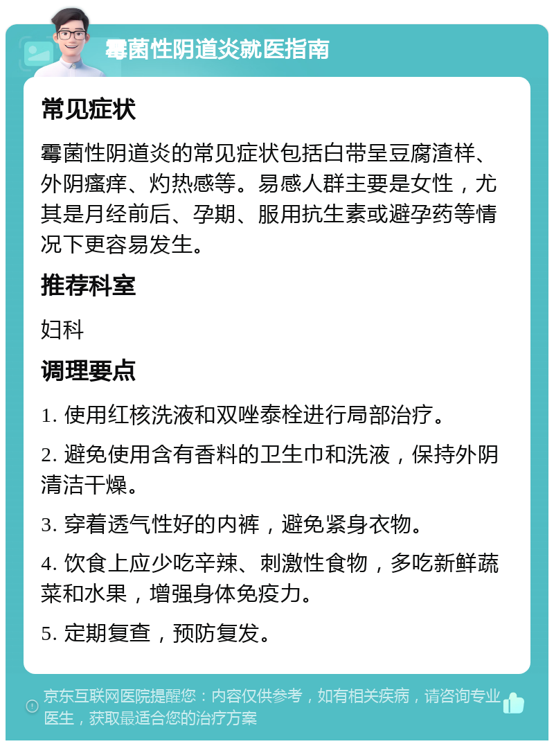 霉菌性阴道炎就医指南 常见症状 霉菌性阴道炎的常见症状包括白带呈豆腐渣样、外阴瘙痒、灼热感等。易感人群主要是女性，尤其是月经前后、孕期、服用抗生素或避孕药等情况下更容易发生。 推荐科室 妇科 调理要点 1. 使用红核洗液和双唑泰栓进行局部治疗。 2. 避免使用含有香料的卫生巾和洗液，保持外阴清洁干燥。 3. 穿着透气性好的内裤，避免紧身衣物。 4. 饮食上应少吃辛辣、刺激性食物，多吃新鲜蔬菜和水果，增强身体免疫力。 5. 定期复查，预防复发。