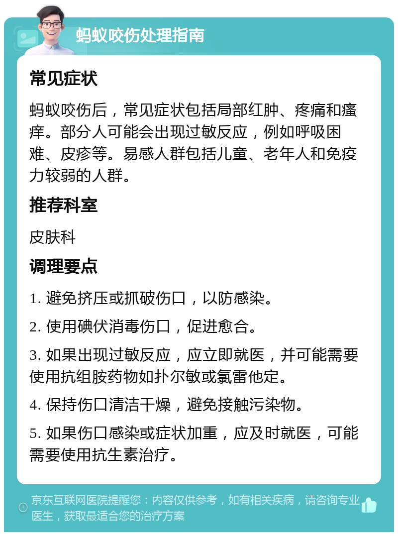 蚂蚁咬伤处理指南 常见症状 蚂蚁咬伤后，常见症状包括局部红肿、疼痛和瘙痒。部分人可能会出现过敏反应，例如呼吸困难、皮疹等。易感人群包括儿童、老年人和免疫力较弱的人群。 推荐科室 皮肤科 调理要点 1. 避免挤压或抓破伤口，以防感染。 2. 使用碘伏消毒伤口，促进愈合。 3. 如果出现过敏反应，应立即就医，并可能需要使用抗组胺药物如扑尔敏或氯雷他定。 4. 保持伤口清洁干燥，避免接触污染物。 5. 如果伤口感染或症状加重，应及时就医，可能需要使用抗生素治疗。