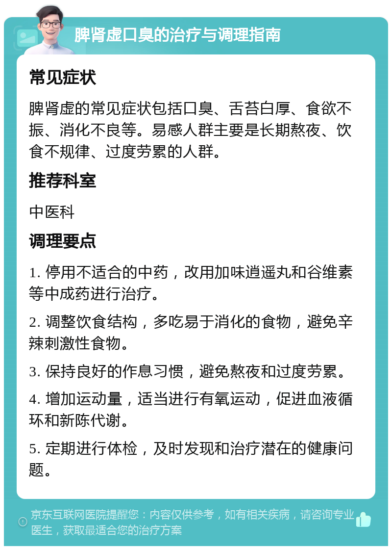 脾肾虚口臭的治疗与调理指南 常见症状 脾肾虚的常见症状包括口臭、舌苔白厚、食欲不振、消化不良等。易感人群主要是长期熬夜、饮食不规律、过度劳累的人群。 推荐科室 中医科 调理要点 1. 停用不适合的中药，改用加味逍遥丸和谷维素等中成药进行治疗。 2. 调整饮食结构，多吃易于消化的食物，避免辛辣刺激性食物。 3. 保持良好的作息习惯，避免熬夜和过度劳累。 4. 增加运动量，适当进行有氧运动，促进血液循环和新陈代谢。 5. 定期进行体检，及时发现和治疗潜在的健康问题。