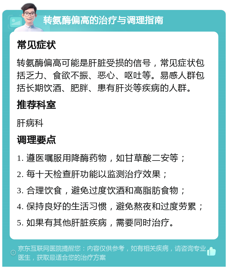 转氨酶偏高的治疗与调理指南 常见症状 转氨酶偏高可能是肝脏受损的信号，常见症状包括乏力、食欲不振、恶心、呕吐等。易感人群包括长期饮酒、肥胖、患有肝炎等疾病的人群。 推荐科室 肝病科 调理要点 1. 遵医嘱服用降酶药物，如甘草酸二安等； 2. 每十天检查肝功能以监测治疗效果； 3. 合理饮食，避免过度饮酒和高脂肪食物； 4. 保持良好的生活习惯，避免熬夜和过度劳累； 5. 如果有其他肝脏疾病，需要同时治疗。