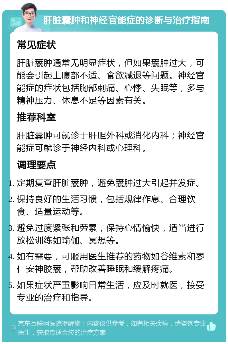 肝脏囊肿和神经官能症的诊断与治疗指南 常见症状 肝脏囊肿通常无明显症状，但如果囊肿过大，可能会引起上腹部不适、食欲减退等问题。神经官能症的症状包括胸部刺痛、心悸、失眠等，多与精神压力、休息不足等因素有关。 推荐科室 肝脏囊肿可就诊于肝胆外科或消化内科；神经官能症可就诊于神经内科或心理科。 调理要点 定期复查肝脏囊肿，避免囊肿过大引起并发症。 保持良好的生活习惯，包括规律作息、合理饮食、适量运动等。 避免过度紧张和劳累，保持心情愉快，适当进行放松训练如瑜伽、冥想等。 如有需要，可服用医生推荐的药物如谷维素和枣仁安神胶囊，帮助改善睡眠和缓解疼痛。 如果症状严重影响日常生活，应及时就医，接受专业的治疗和指导。