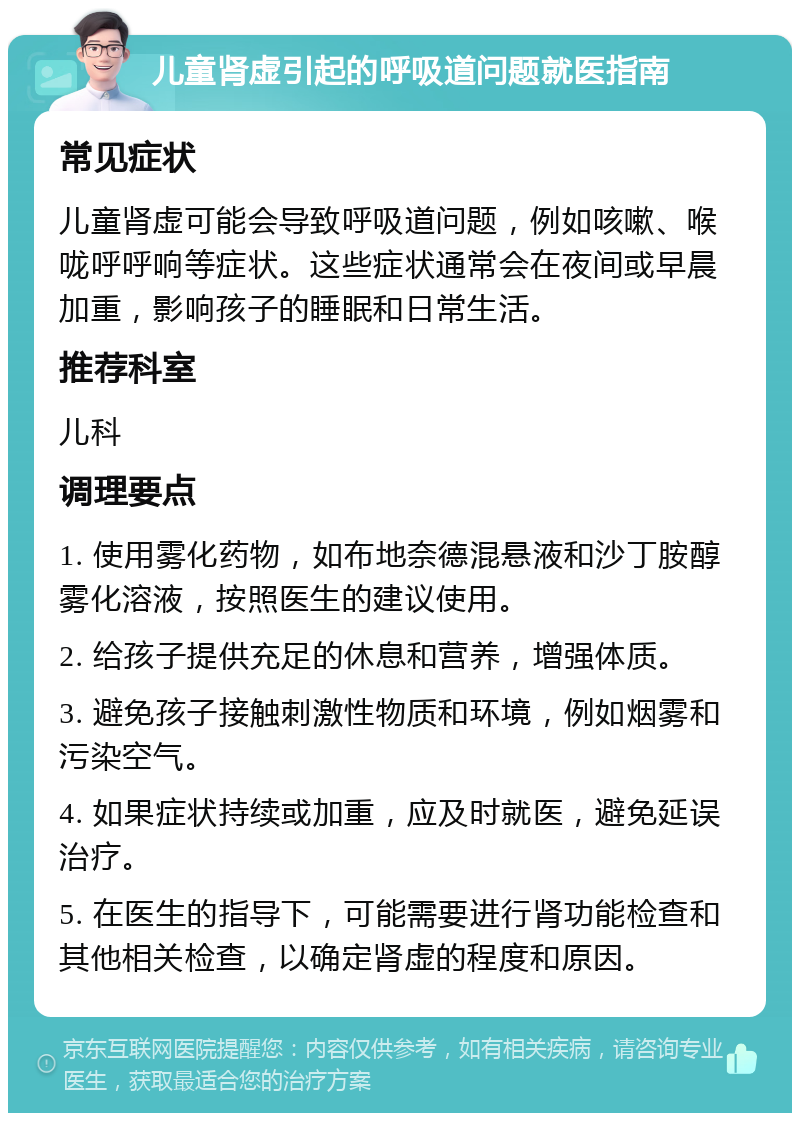 儿童肾虚引起的呼吸道问题就医指南 常见症状 儿童肾虚可能会导致呼吸道问题，例如咳嗽、喉咙呼呼响等症状。这些症状通常会在夜间或早晨加重，影响孩子的睡眠和日常生活。 推荐科室 儿科 调理要点 1. 使用雾化药物，如布地奈德混悬液和沙丁胺醇雾化溶液，按照医生的建议使用。 2. 给孩子提供充足的休息和营养，增强体质。 3. 避免孩子接触刺激性物质和环境，例如烟雾和污染空气。 4. 如果症状持续或加重，应及时就医，避免延误治疗。 5. 在医生的指导下，可能需要进行肾功能检查和其他相关检查，以确定肾虚的程度和原因。