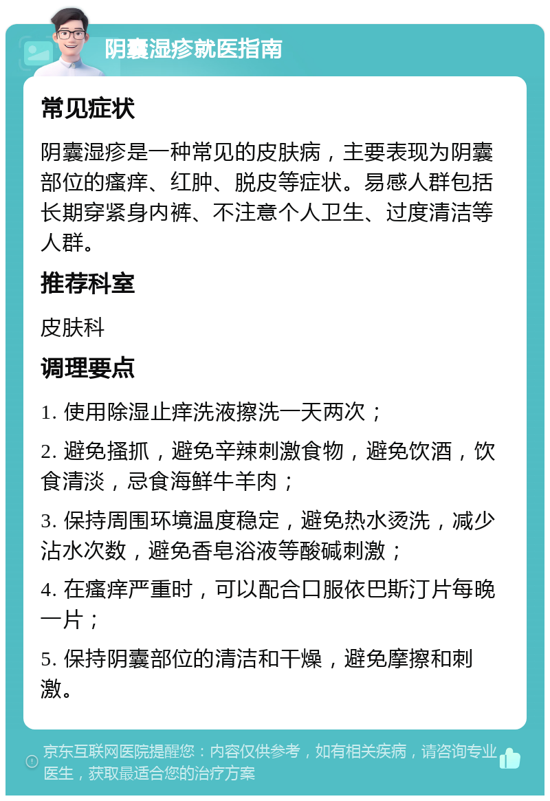 阴囊湿疹就医指南 常见症状 阴囊湿疹是一种常见的皮肤病，主要表现为阴囊部位的瘙痒、红肿、脱皮等症状。易感人群包括长期穿紧身内裤、不注意个人卫生、过度清洁等人群。 推荐科室 皮肤科 调理要点 1. 使用除湿止痒洗液擦洗一天两次； 2. 避免搔抓，避免辛辣刺激食物，避免饮酒，饮食清淡，忌食海鲜牛羊肉； 3. 保持周围环境温度稳定，避免热水烫洗，减少沾水次数，避免香皂浴液等酸碱刺激； 4. 在瘙痒严重时，可以配合口服依巴斯汀片每晚一片； 5. 保持阴囊部位的清洁和干燥，避免摩擦和刺激。