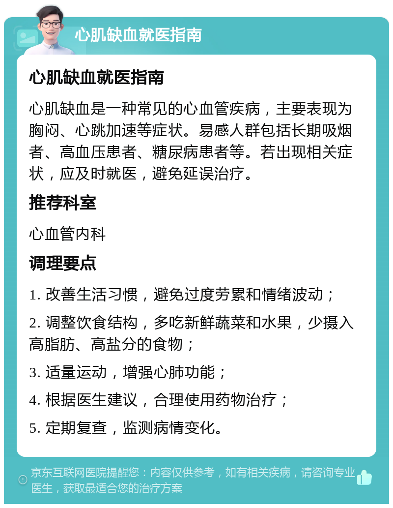 心肌缺血就医指南 心肌缺血就医指南 心肌缺血是一种常见的心血管疾病，主要表现为胸闷、心跳加速等症状。易感人群包括长期吸烟者、高血压患者、糖尿病患者等。若出现相关症状，应及时就医，避免延误治疗。 推荐科室 心血管内科 调理要点 1. 改善生活习惯，避免过度劳累和情绪波动； 2. 调整饮食结构，多吃新鲜蔬菜和水果，少摄入高脂肪、高盐分的食物； 3. 适量运动，增强心肺功能； 4. 根据医生建议，合理使用药物治疗； 5. 定期复查，监测病情变化。