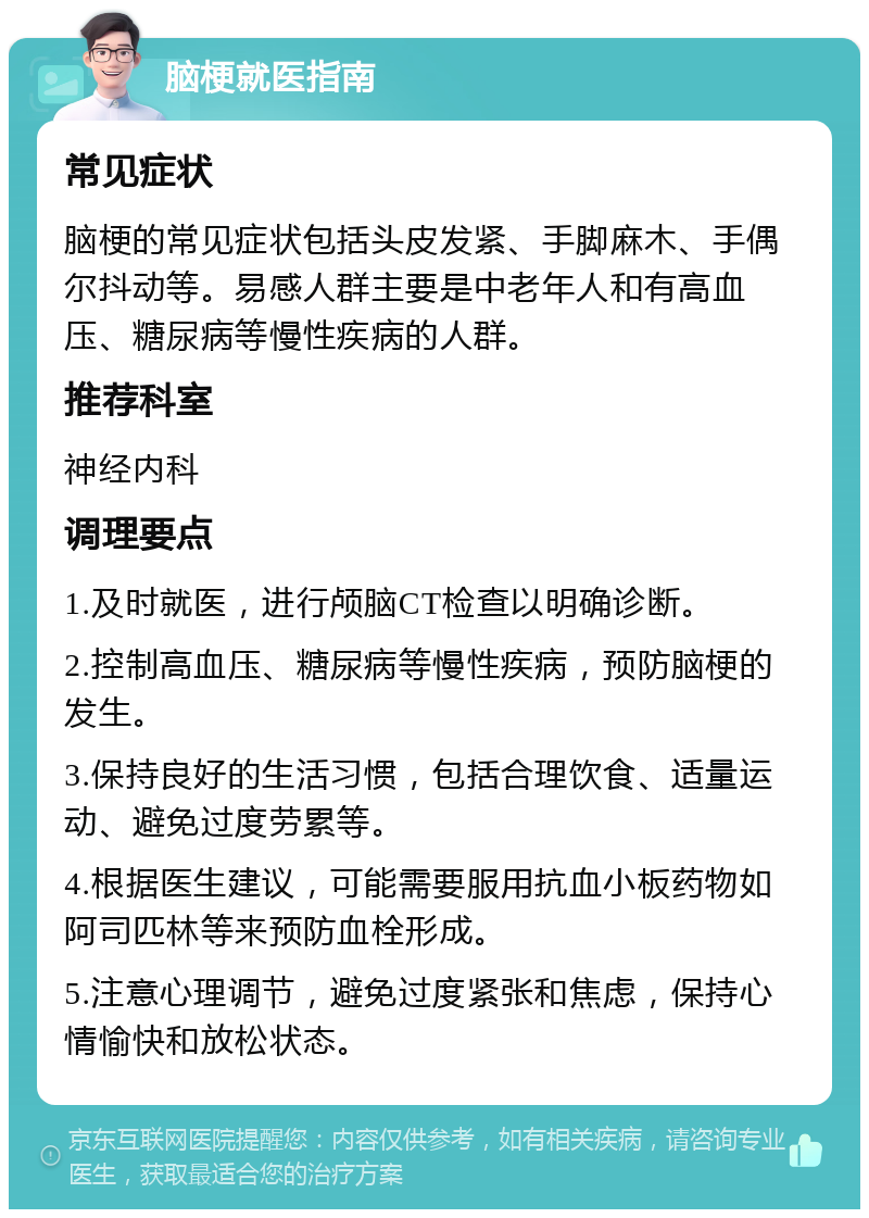 脑梗就医指南 常见症状 脑梗的常见症状包括头皮发紧、手脚麻木、手偶尔抖动等。易感人群主要是中老年人和有高血压、糖尿病等慢性疾病的人群。 推荐科室 神经内科 调理要点 1.及时就医，进行颅脑CT检查以明确诊断。 2.控制高血压、糖尿病等慢性疾病，预防脑梗的发生。 3.保持良好的生活习惯，包括合理饮食、适量运动、避免过度劳累等。 4.根据医生建议，可能需要服用抗血小板药物如阿司匹林等来预防血栓形成。 5.注意心理调节，避免过度紧张和焦虑，保持心情愉快和放松状态。