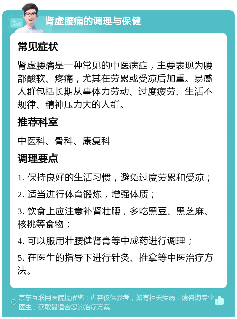 肾虚腰痛的调理与保健 常见症状 肾虚腰痛是一种常见的中医病症，主要表现为腰部酸软、疼痛，尤其在劳累或受凉后加重。易感人群包括长期从事体力劳动、过度疲劳、生活不规律、精神压力大的人群。 推荐科室 中医科、骨科、康复科 调理要点 1. 保持良好的生活习惯，避免过度劳累和受凉； 2. 适当进行体育锻炼，增强体质； 3. 饮食上应注意补肾壮腰，多吃黑豆、黑芝麻、核桃等食物； 4. 可以服用壮腰健肾膏等中成药进行调理； 5. 在医生的指导下进行针灸、推拿等中医治疗方法。