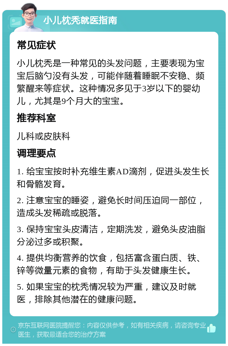 小儿枕秃就医指南 常见症状 小儿枕秃是一种常见的头发问题，主要表现为宝宝后脑勺没有头发，可能伴随着睡眠不安稳、频繁醒来等症状。这种情况多见于3岁以下的婴幼儿，尤其是9个月大的宝宝。 推荐科室 儿科或皮肤科 调理要点 1. 给宝宝按时补充维生素AD滴剂，促进头发生长和骨骼发育。 2. 注意宝宝的睡姿，避免长时间压迫同一部位，造成头发稀疏或脱落。 3. 保持宝宝头皮清洁，定期洗发，避免头皮油脂分泌过多或积聚。 4. 提供均衡营养的饮食，包括富含蛋白质、铁、锌等微量元素的食物，有助于头发健康生长。 5. 如果宝宝的枕秃情况较为严重，建议及时就医，排除其他潜在的健康问题。