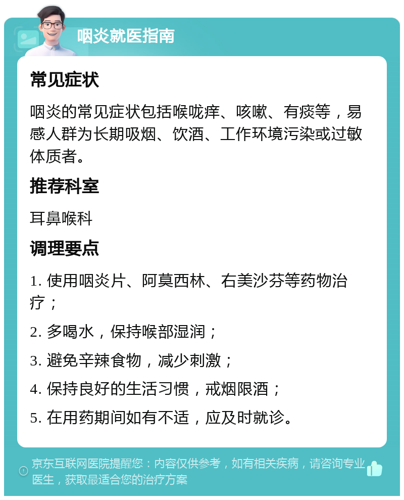 咽炎就医指南 常见症状 咽炎的常见症状包括喉咙痒、咳嗽、有痰等，易感人群为长期吸烟、饮酒、工作环境污染或过敏体质者。 推荐科室 耳鼻喉科 调理要点 1. 使用咽炎片、阿莫西林、右美沙芬等药物治疗； 2. 多喝水，保持喉部湿润； 3. 避免辛辣食物，减少刺激； 4. 保持良好的生活习惯，戒烟限酒； 5. 在用药期间如有不适，应及时就诊。