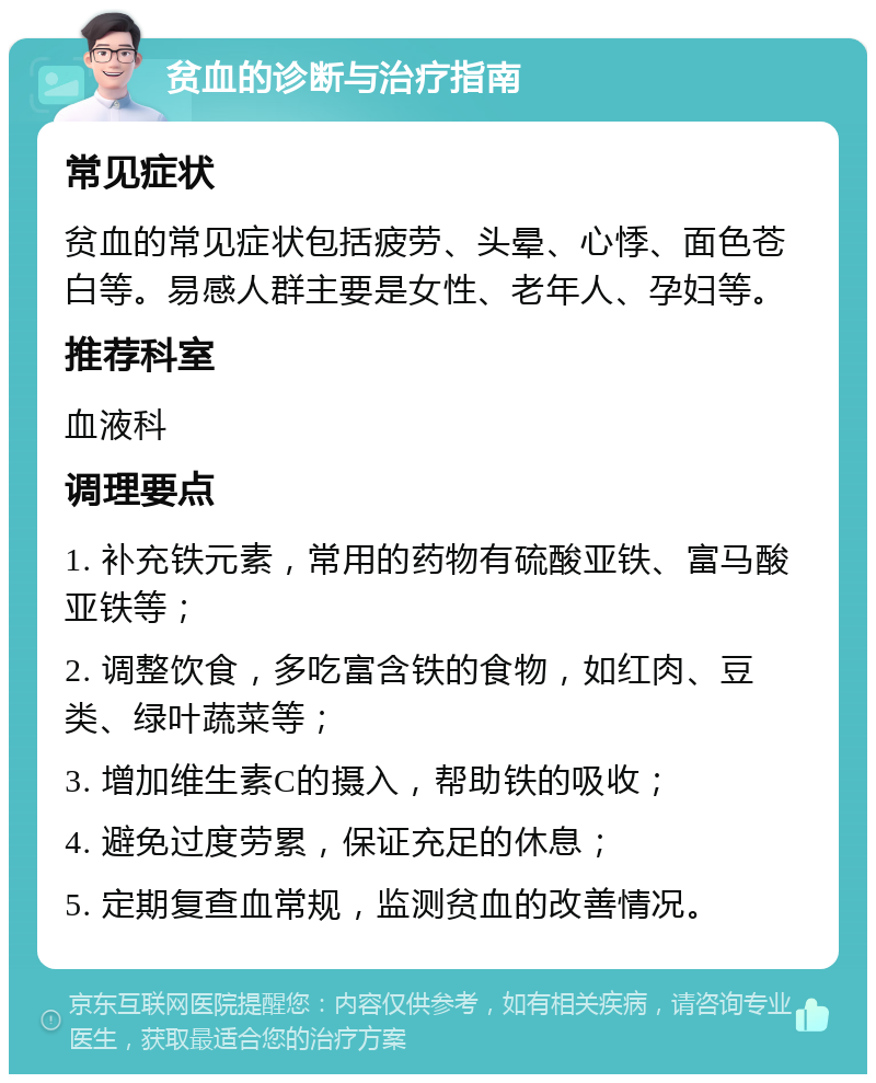 贫血的诊断与治疗指南 常见症状 贫血的常见症状包括疲劳、头晕、心悸、面色苍白等。易感人群主要是女性、老年人、孕妇等。 推荐科室 血液科 调理要点 1. 补充铁元素，常用的药物有硫酸亚铁、富马酸亚铁等； 2. 调整饮食，多吃富含铁的食物，如红肉、豆类、绿叶蔬菜等； 3. 增加维生素C的摄入，帮助铁的吸收； 4. 避免过度劳累，保证充足的休息； 5. 定期复查血常规，监测贫血的改善情况。