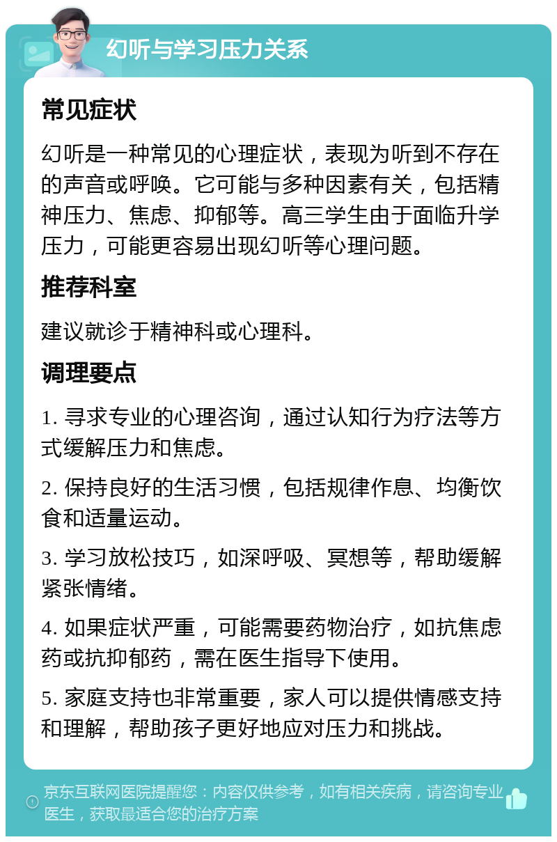 幻听与学习压力关系 常见症状 幻听是一种常见的心理症状，表现为听到不存在的声音或呼唤。它可能与多种因素有关，包括精神压力、焦虑、抑郁等。高三学生由于面临升学压力，可能更容易出现幻听等心理问题。 推荐科室 建议就诊于精神科或心理科。 调理要点 1. 寻求专业的心理咨询，通过认知行为疗法等方式缓解压力和焦虑。 2. 保持良好的生活习惯，包括规律作息、均衡饮食和适量运动。 3. 学习放松技巧，如深呼吸、冥想等，帮助缓解紧张情绪。 4. 如果症状严重，可能需要药物治疗，如抗焦虑药或抗抑郁药，需在医生指导下使用。 5. 家庭支持也非常重要，家人可以提供情感支持和理解，帮助孩子更好地应对压力和挑战。