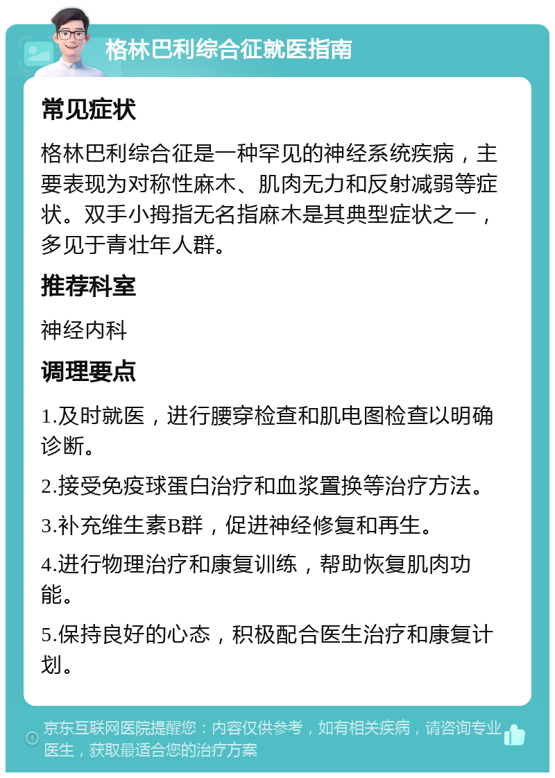 格林巴利综合征就医指南 常见症状 格林巴利综合征是一种罕见的神经系统疾病，主要表现为对称性麻木、肌肉无力和反射减弱等症状。双手小拇指无名指麻木是其典型症状之一，多见于青壮年人群。 推荐科室 神经内科 调理要点 1.及时就医，进行腰穿检查和肌电图检查以明确诊断。 2.接受免疫球蛋白治疗和血浆置换等治疗方法。 3.补充维生素B群，促进神经修复和再生。 4.进行物理治疗和康复训练，帮助恢复肌肉功能。 5.保持良好的心态，积极配合医生治疗和康复计划。